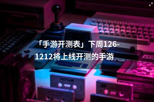 「手游开测表」下周12.6-12.12将上线/开测的手游-第1张-游戏-拼搏