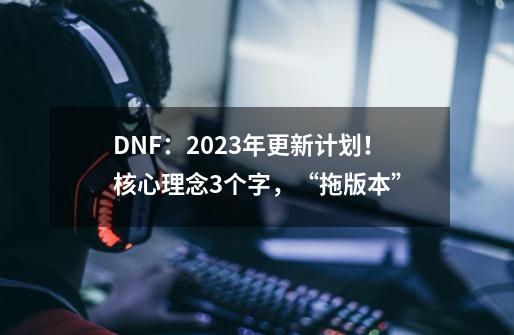 DNF：2023年更新计划！核心理念3个字，“拖版本”-第1张-游戏-拼搏