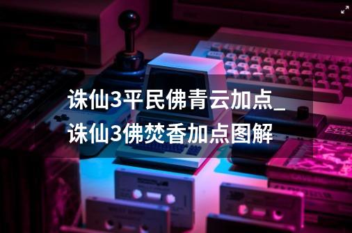 诛仙3平民佛青云加点_诛仙3佛焚香加点图解-第1张-游戏-拼搏